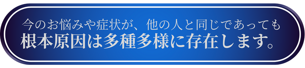 今のお悩みや症状が、他の人と同じであっても根本原因は多種多様に存在します。